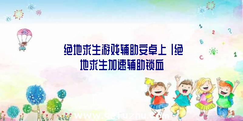 「绝地求生游戏辅助安卓上」|绝地求生加速辅助锁血